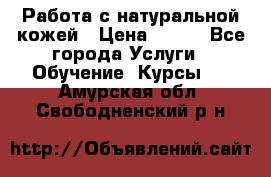 Работа с натуральной кожей › Цена ­ 500 - Все города Услуги » Обучение. Курсы   . Амурская обл.,Свободненский р-н